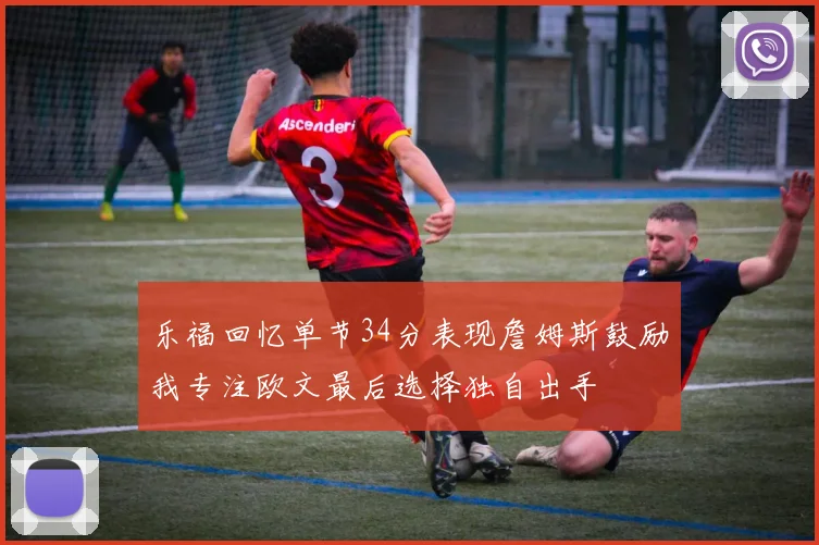 乐福回忆单节34分表现詹姆斯鼓励我专注欧文最后选择独自出手