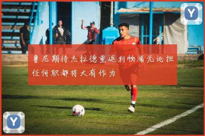 鲁尼期待杰拉德重返利物浦无论担任何职都将大有作为