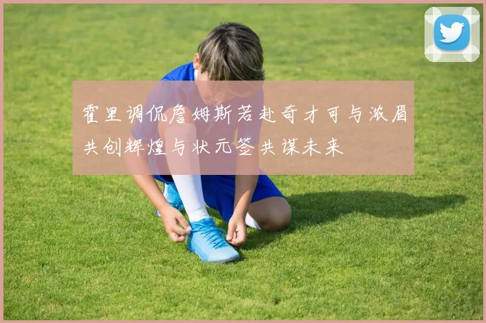 霍里调侃詹姆斯若赴奇才可与浓眉共创辉煌与状元签共谋未来