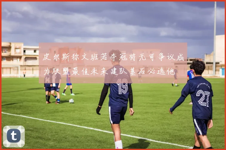 皮尔斯称文班若夺冠将无可争议成为联盟最佳未来建队基石必选他
