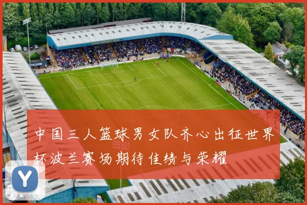中国三人篮球男女队齐心出征世界杯波兰赛场期待佳绩与荣耀