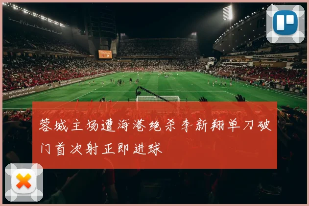 蓉城主场遭海港绝杀李新翔单刀破门首次射正即进球