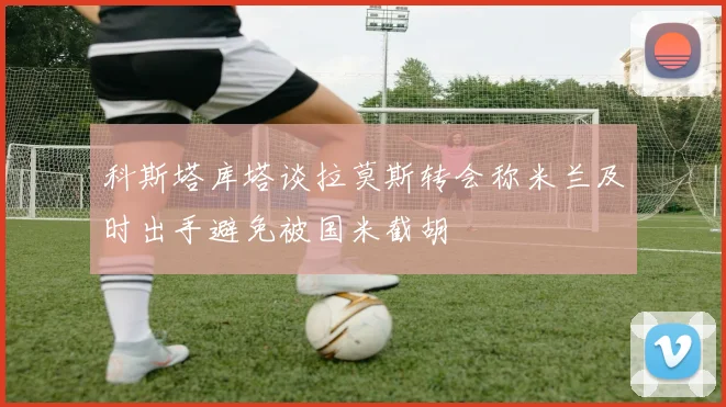 科斯塔库塔谈拉莫斯转会称米兰及时出手避免被国米截胡