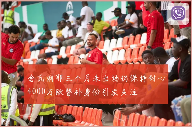 舍瓦利耶三个月未出场仍保持耐心4000万欧替补身份引发关注