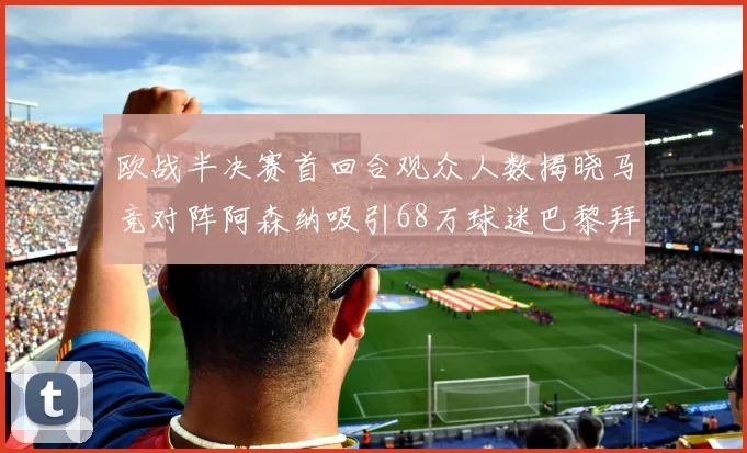 欧战半决赛首回合观众人数揭晓马竞对阵阿森纳吸引68万球迷巴黎拜仁紧随其后
