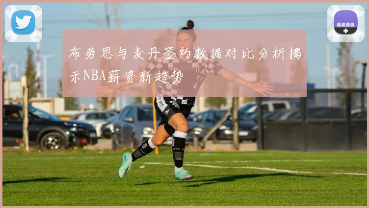 布劳恩与麦丹签约数据对比分析揭示NBA薪资新趋势