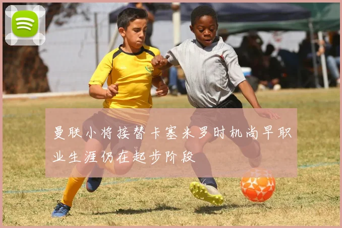 曼联小将接替卡塞米罗时机尚早职业生涯仍在起步阶段
