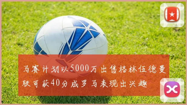 马赛计划以5000万出售格林伍德曼联可获40分成罗马表现出兴趣