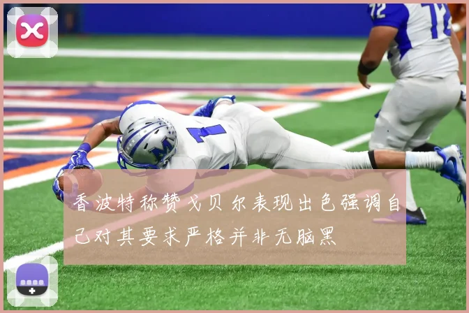 香波特称赞戈贝尔表现出色强调自己对其要求严格并非无脑黑