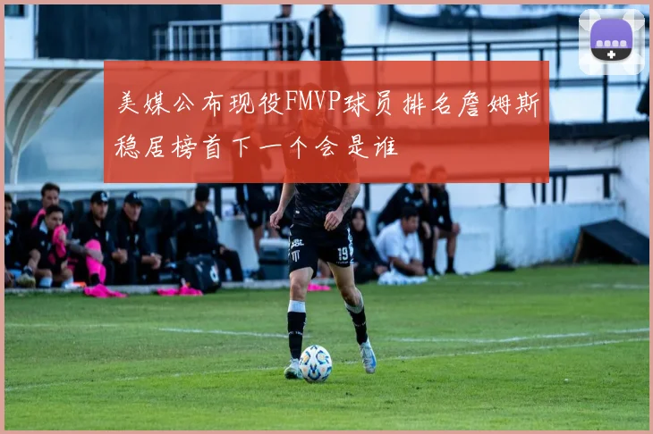 美媒公布现役FMVP球员排名詹姆斯稳居榜首下一个会是谁